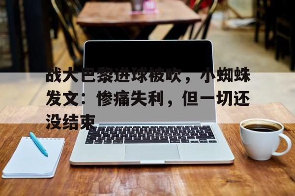 华体会-关于战大巴黎进球被吹，小蜘蛛发文：惨痛失利，但一切还没结束的信息