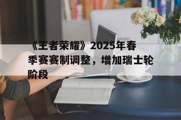 华体会-《王者荣耀》2025年春季赛赛制调整，增加瑞士轮阶段的简单介绍
