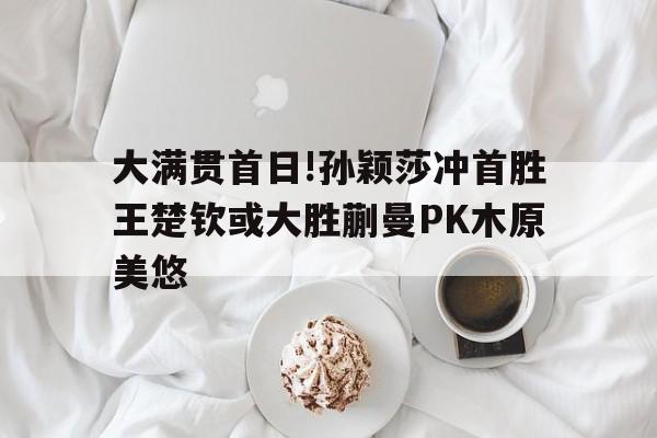 大满贯首日!孙颖莎冲首胜王楚钦或大胜蒯曼PK木原美悠的简单介绍